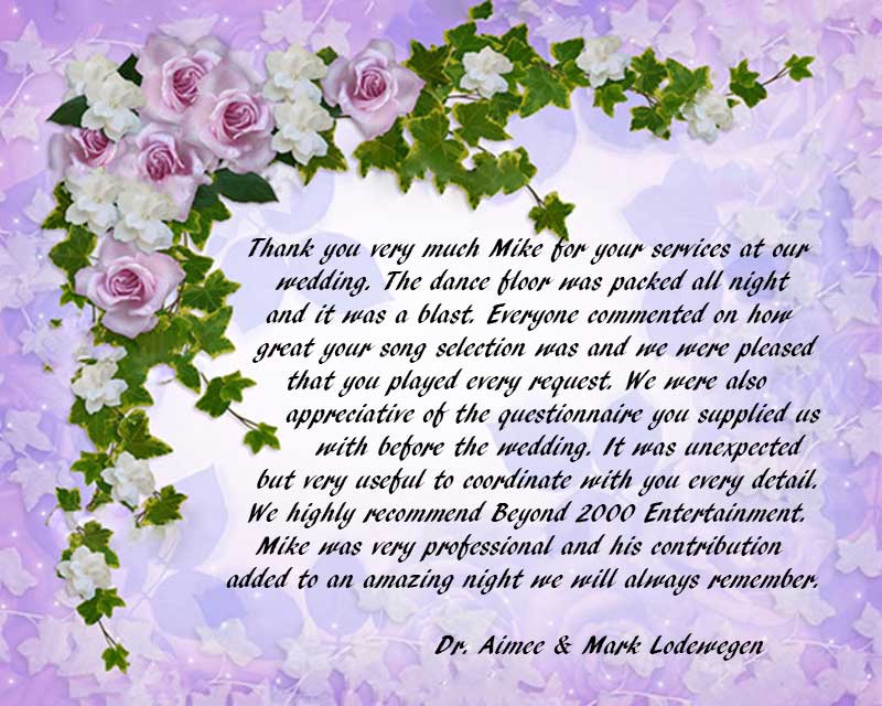 Thank you very much Mike for your services at our wedding. The dance floor was packed all night and it was a blast. Everyone commented on how great your song selection was and we were pleased that you played every request. We were also appreciative of the questionnaire you supplied us with before the wedding. It was unexpected but very useful to coordinate with you every detail. We highly recommend Beyond 2000 Entertainment. Mike was very professional and his contribution added to an amazing night we will always remember.